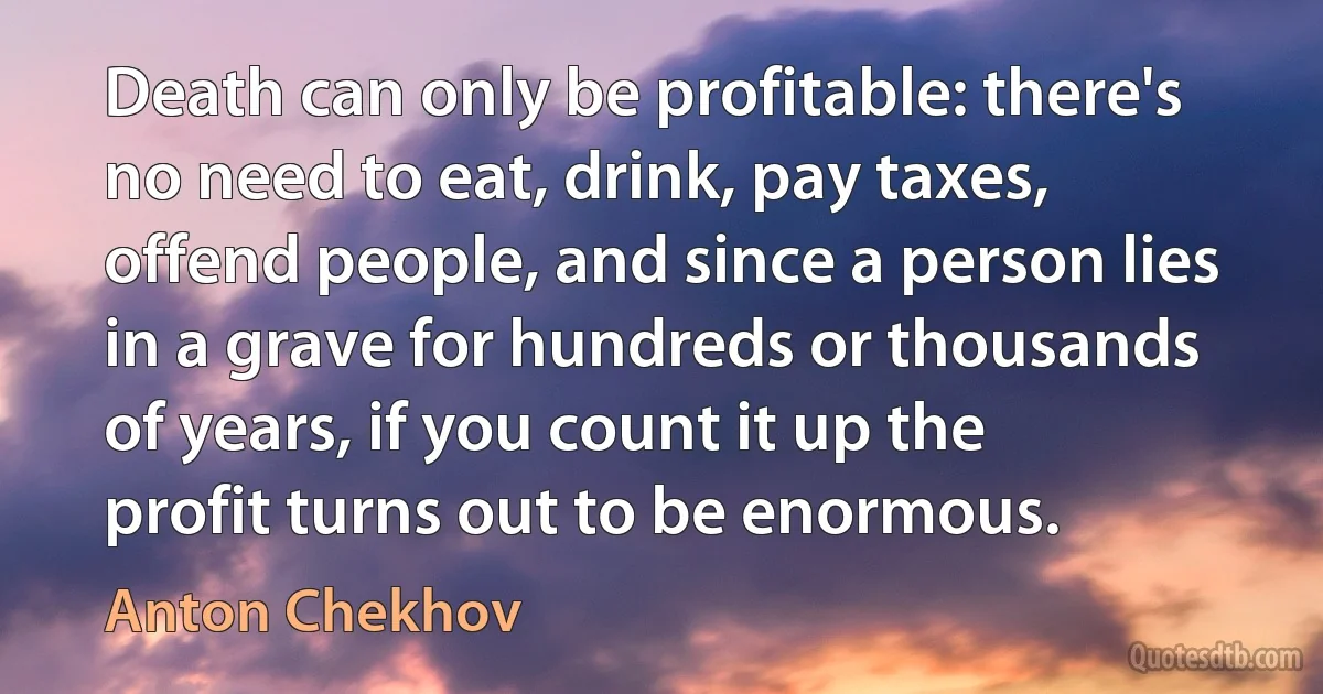 Death can only be profitable: there's no need to eat, drink, pay taxes, offend people, and since a person lies in a grave for hundreds or thousands of years, if you count it up the profit turns out to be enormous. (Anton Chekhov)