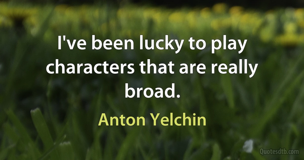 I've been lucky to play characters that are really broad. (Anton Yelchin)