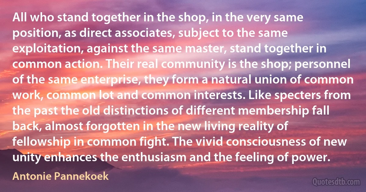 All who stand together in the shop, in the very same position, as direct associates, subject to the same exploitation, against the same master, stand together in common action. Their real community is the shop; personnel of the same enterprise, they form a natural union of common work, common lot and common interests. Like specters from the past the old distinctions of different membership fall back, almost forgotten in the new living reality of fellowship in common fight. The vivid consciousness of new unity enhances the enthusiasm and the feeling of power. (Antonie Pannekoek)