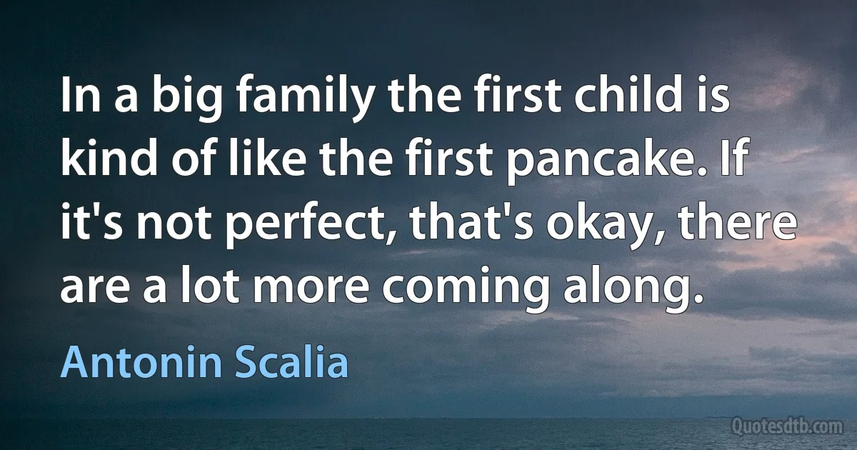 In a big family the first child is kind of like the first pancake. If it's not perfect, that's okay, there are a lot more coming along. (Antonin Scalia)