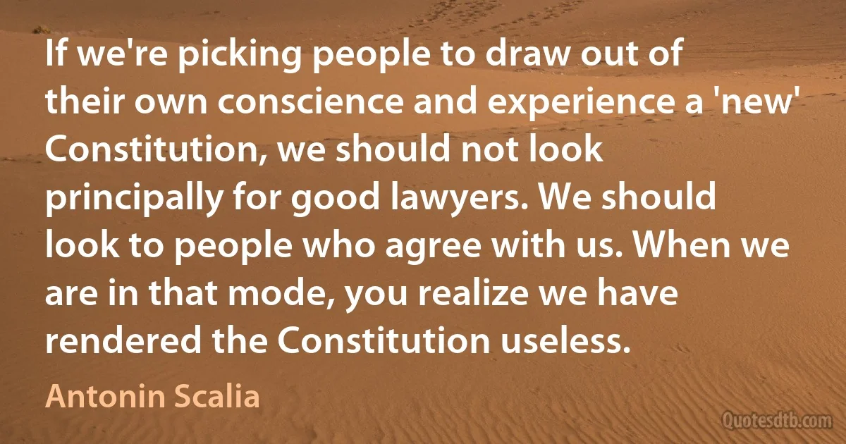 If we're picking people to draw out of their own conscience and experience a 'new' Constitution, we should not look principally for good lawyers. We should look to people who agree with us. When we are in that mode, you realize we have rendered the Constitution useless. (Antonin Scalia)