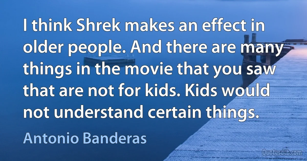 I think Shrek makes an effect in older people. And there are many things in the movie that you saw that are not for kids. Kids would not understand certain things. (Antonio Banderas)