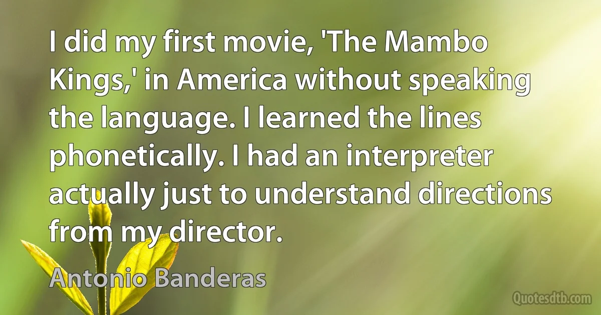 I did my first movie, 'The Mambo Kings,' in America without speaking the language. I learned the lines phonetically. I had an interpreter actually just to understand directions from my director. (Antonio Banderas)