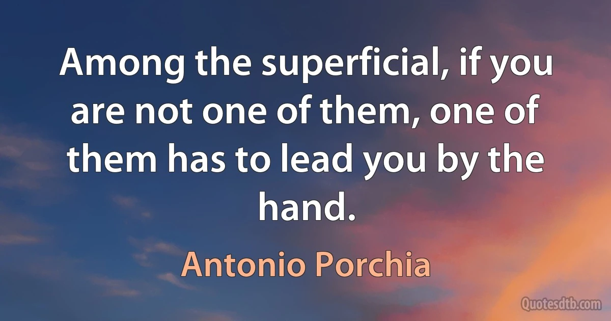 Among the superficial, if you are not one of them, one of them has to lead you by the hand. (Antonio Porchia)