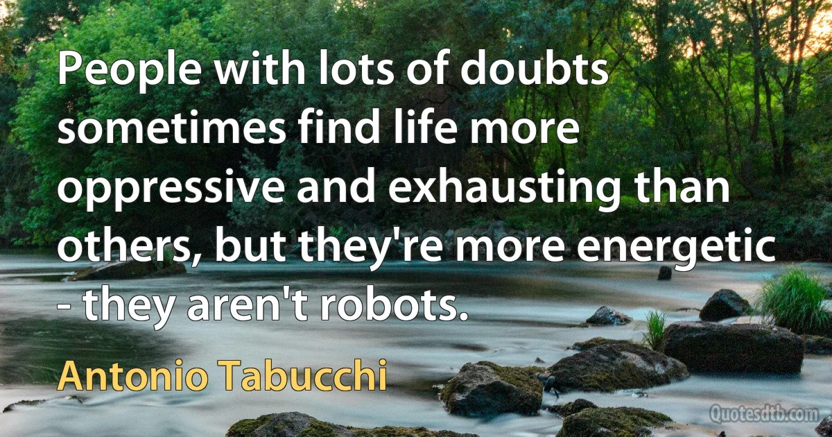 People with lots of doubts sometimes find life more oppressive and exhausting than others, but they're more energetic - they aren't robots. (Antonio Tabucchi)