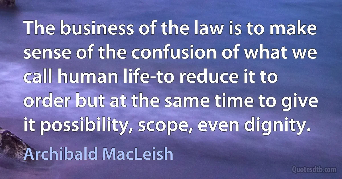 The business of the law is to make sense of the confusion of what we call human life-to reduce it to order but at the same time to give it possibility, scope, even dignity. (Archibald MacLeish)