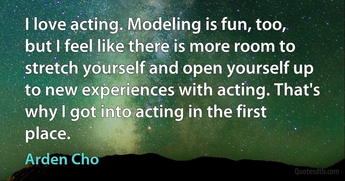 I love acting. Modeling is fun, too, but I feel like there is more room to stretch yourself and open yourself up to new experiences with acting. That's why I got into acting in the first place. (Arden Cho)