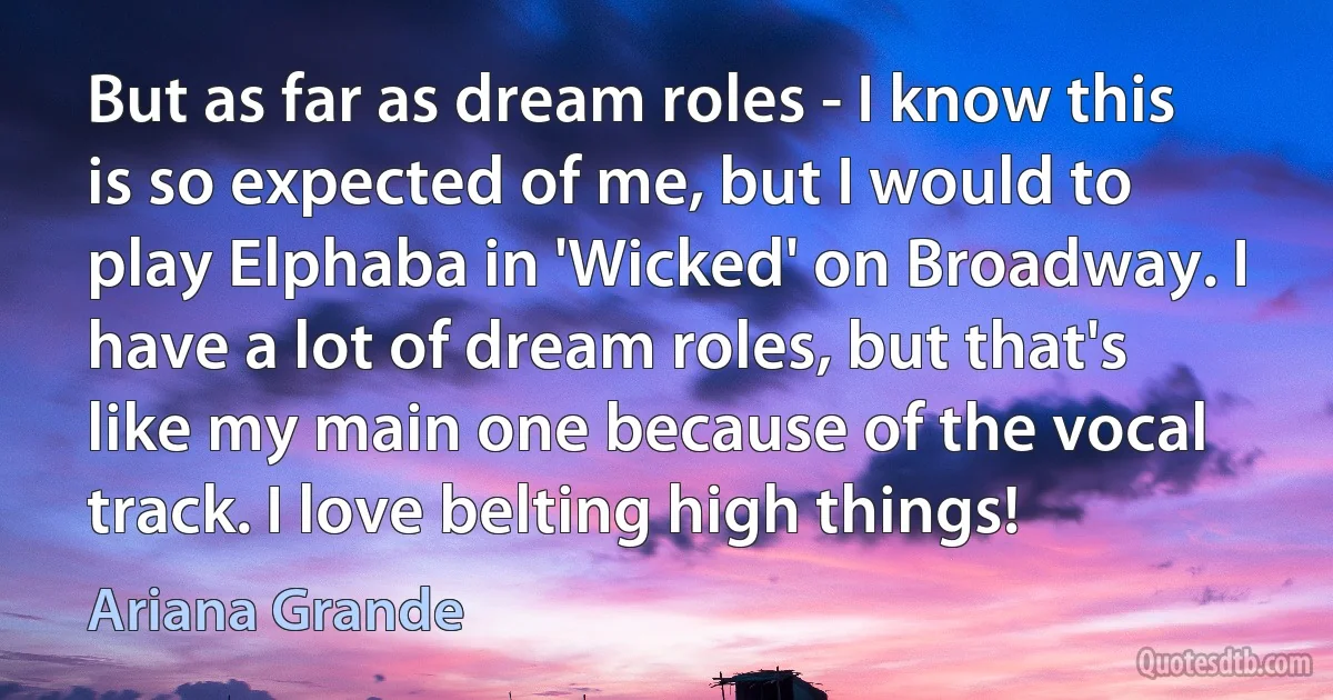 But as far as dream roles - I know this is so expected of me, but I would to play Elphaba in 'Wicked' on Broadway. I have a lot of dream roles, but that's like my main one because of the vocal track. I love belting high things! (Ariana Grande)