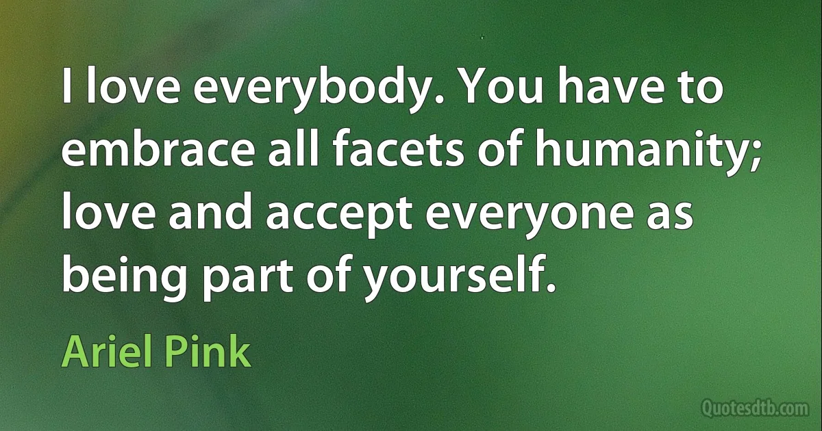 I love everybody. You have to embrace all facets of humanity; love and accept everyone as being part of yourself. (Ariel Pink)