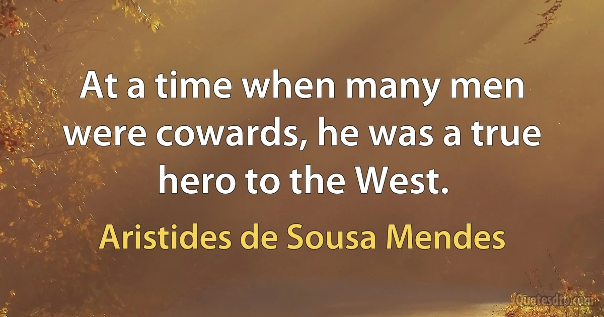 At a time when many men were cowards, he was a true hero to the West. (Aristides de Sousa Mendes)