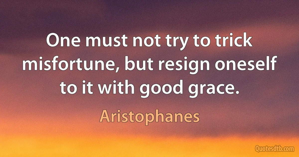 One must not try to trick misfortune, but resign oneself to it with good grace. (Aristophanes)