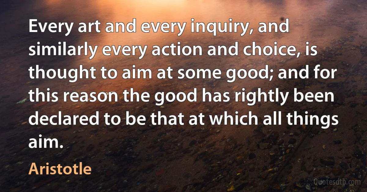 Every art and every inquiry, and similarly every action and choice, is thought to aim at some good; and for this reason the good has rightly been declared to be that at which all things aim. (Aristotle)