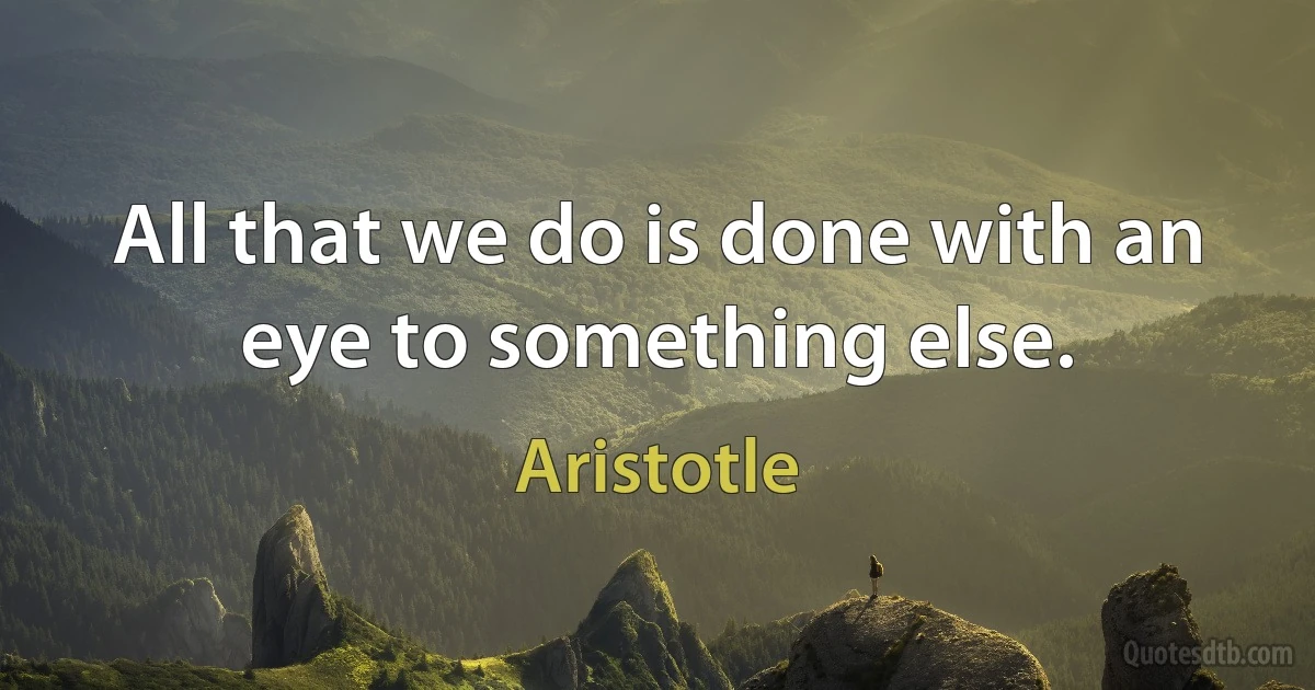 All that we do is done with an eye to something else. (Aristotle)