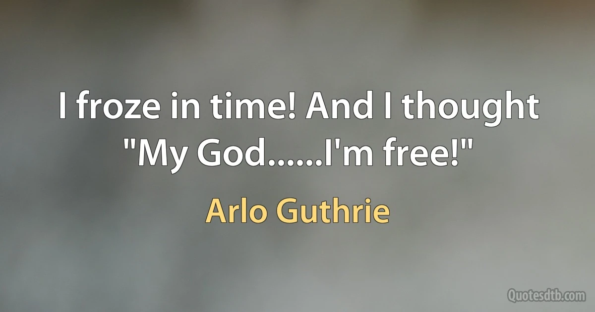 I froze in time! And I thought "My God......I'm free!" (Arlo Guthrie)