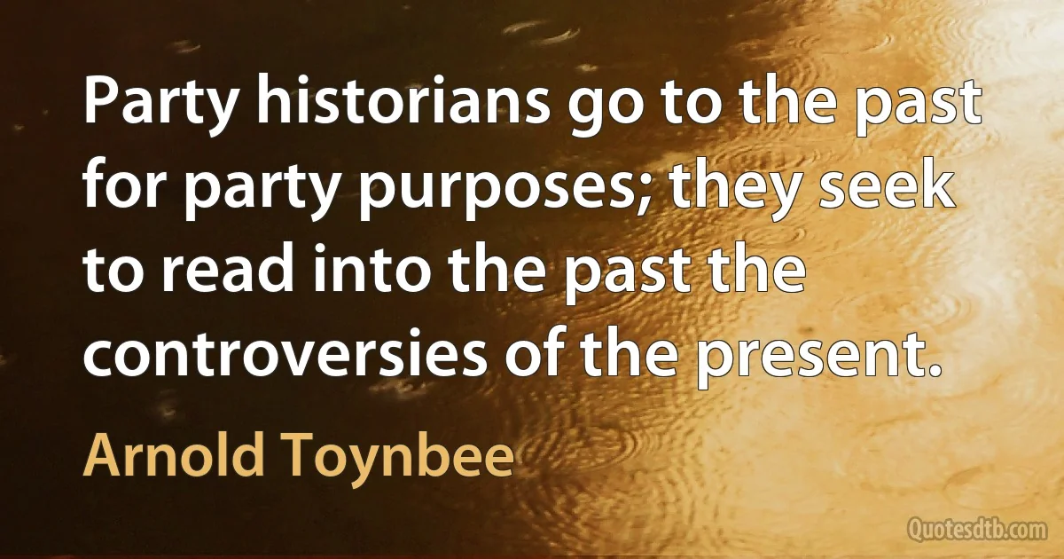 Party historians go to the past for party purposes; they seek to read into the past the controversies of the present. (Arnold Toynbee)