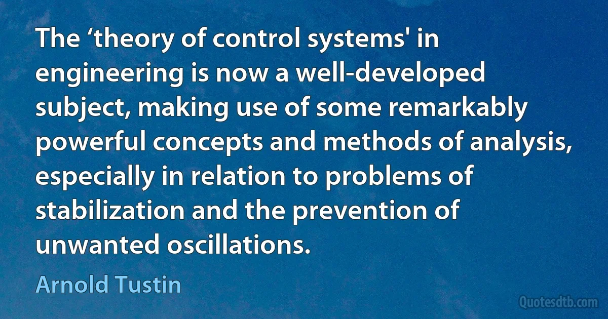 The ‘theory of control systems' in engineering is now a well-developed subject, making use of some remarkably powerful concepts and methods of analysis, especially in relation to problems of stabilization and the prevention of unwanted oscillations. (Arnold Tustin)