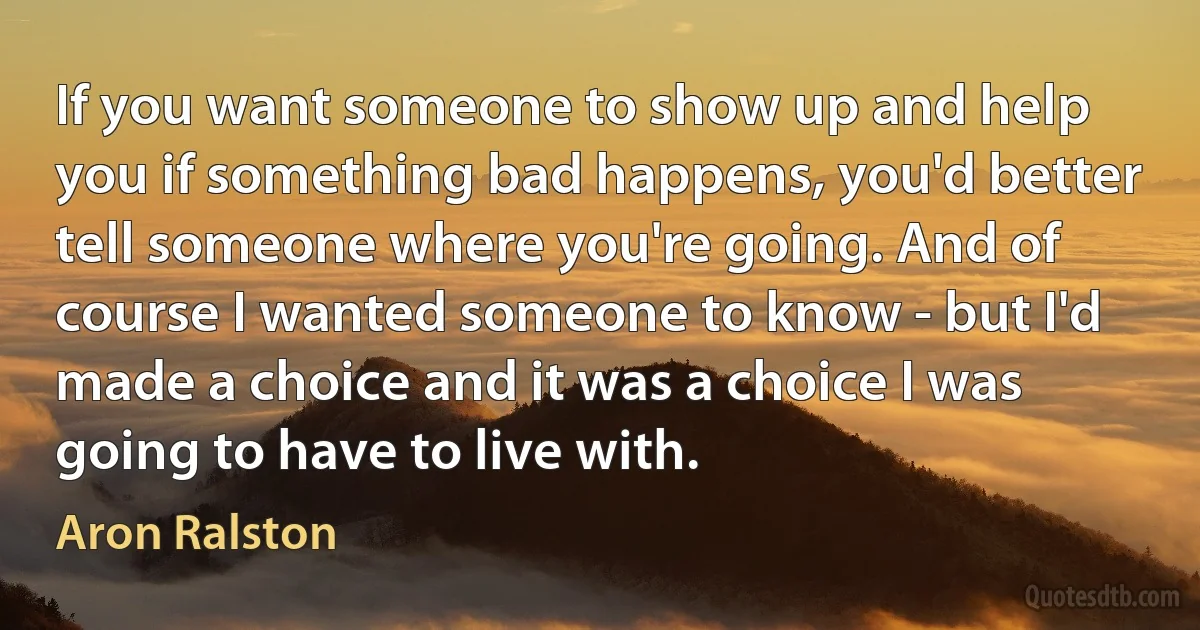 If you want someone to show up and help you if something bad happens, you'd better tell someone where you're going. And of course I wanted someone to know - but I'd made a choice and it was a choice I was going to have to live with. (Aron Ralston)