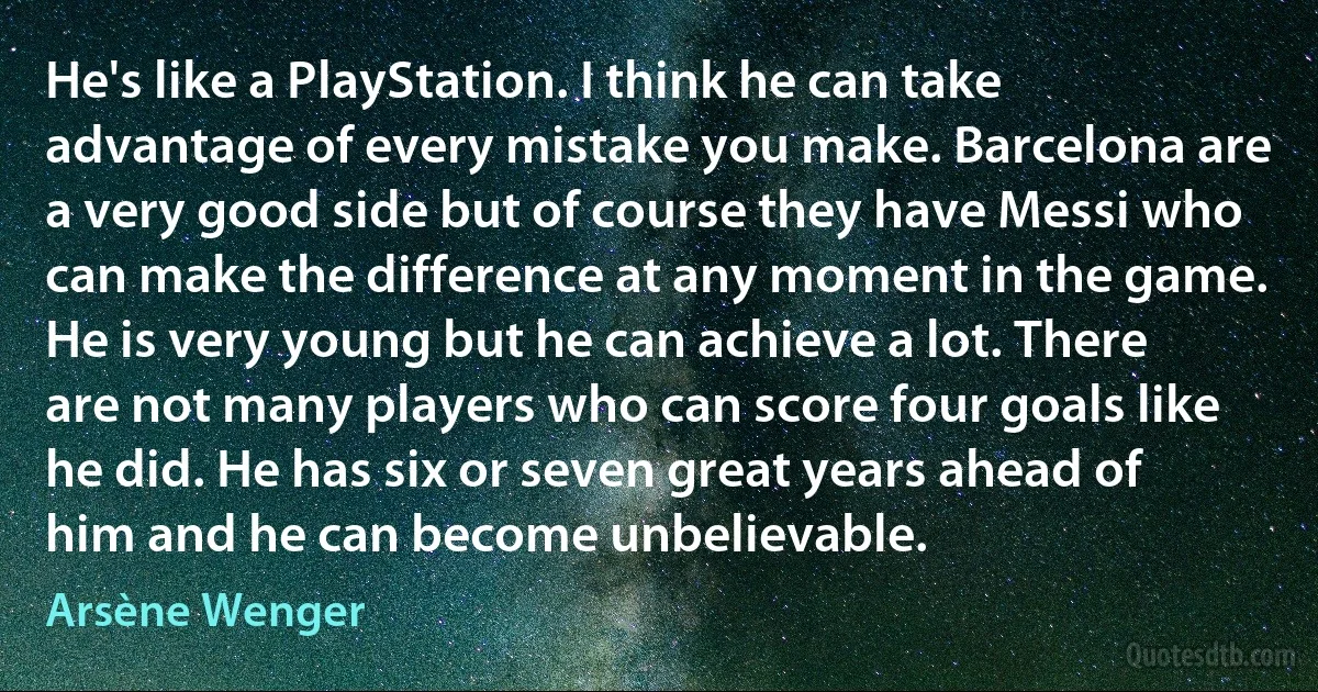 He's like a PlayStation. I think he can take advantage of every mistake you make. Barcelona are a very good side but of course they have Messi who can make the difference at any moment in the game. He is very young but he can achieve a lot. There are not many players who can score four goals like he did. He has six or seven great years ahead of him and he can become unbelievable. (Arsène Wenger)