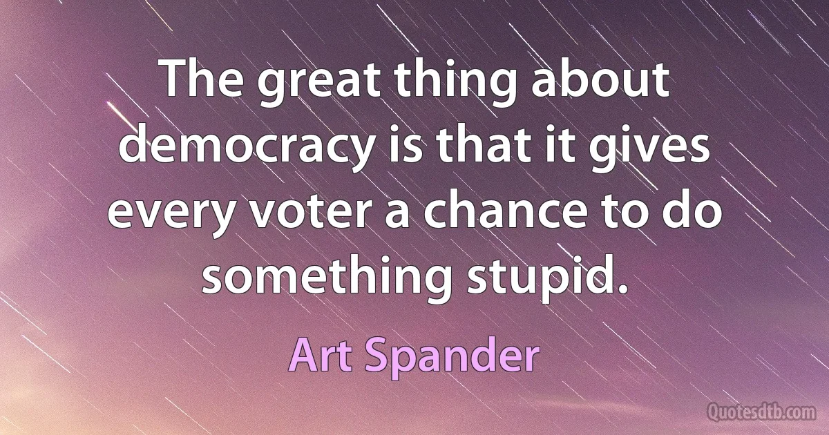 The great thing about democracy is that it gives every voter a chance to do something stupid. (Art Spander)