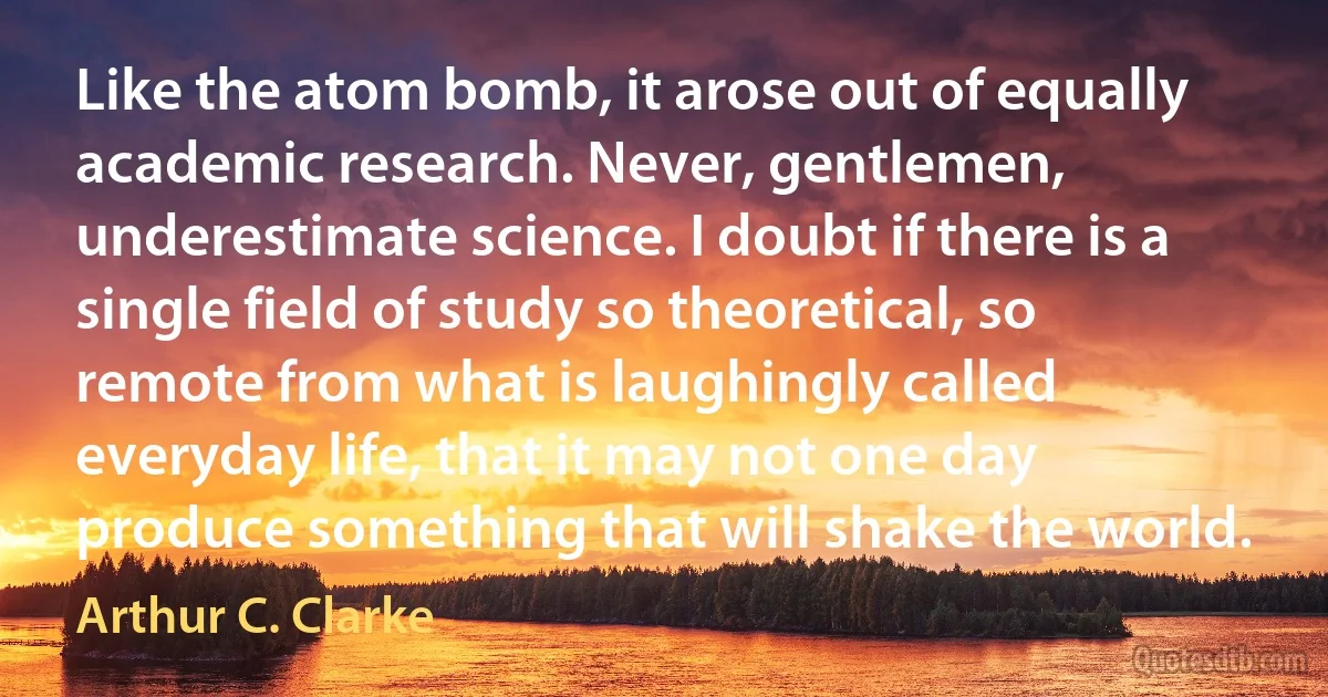 Like the atom bomb, it arose out of equally academic research. Never, gentlemen, underestimate science. I doubt if there is a single field of study so theoretical, so remote from what is laughingly called everyday life, that it may not one day produce something that will shake the world. (Arthur C. Clarke)