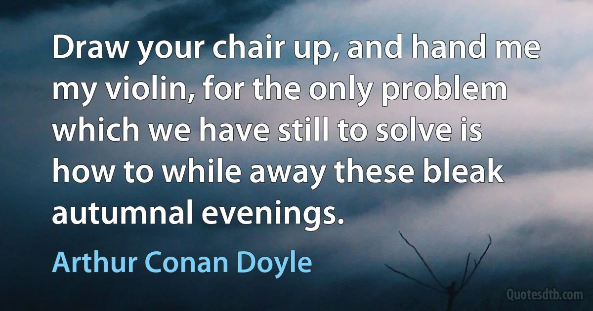 Draw your chair up, and hand me my violin, for the only problem which we have still to solve is how to while away these bleak autumnal evenings. (Arthur Conan Doyle)