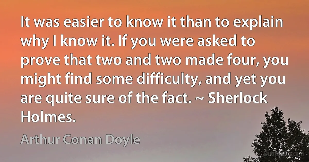 It was easier to know it than to explain why I know it. If you were asked to prove that two and two made four, you might find some difficulty, and yet you are quite sure of the fact. ~ Sherlock Holmes. (Arthur Conan Doyle)