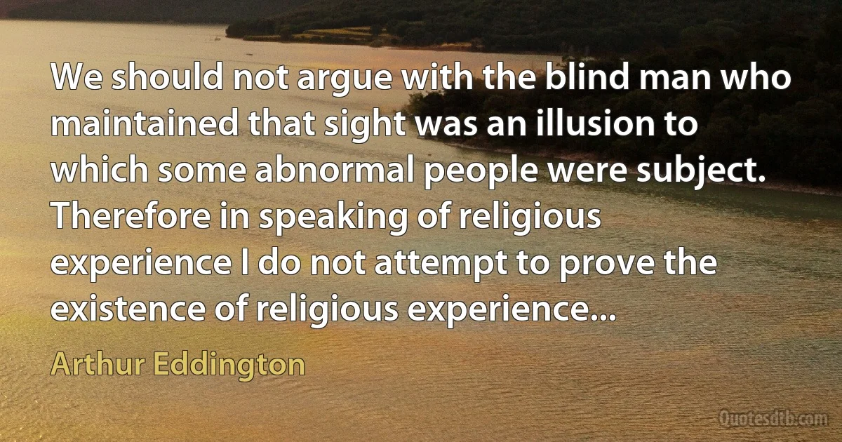 We should not argue with the blind man who maintained that sight was an illusion to which some abnormal people were subject. Therefore in speaking of religious experience I do not attempt to prove the existence of religious experience... (Arthur Eddington)