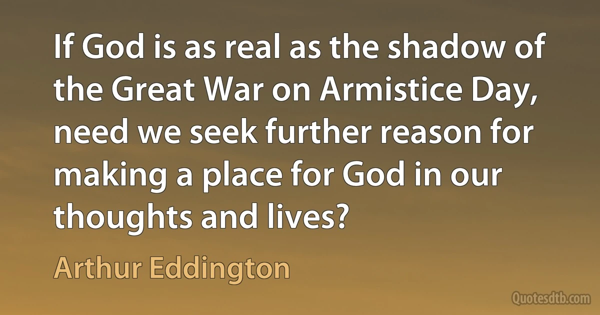 If God is as real as the shadow of the Great War on Armistice Day, need we seek further reason for making a place for God in our thoughts and lives? (Arthur Eddington)