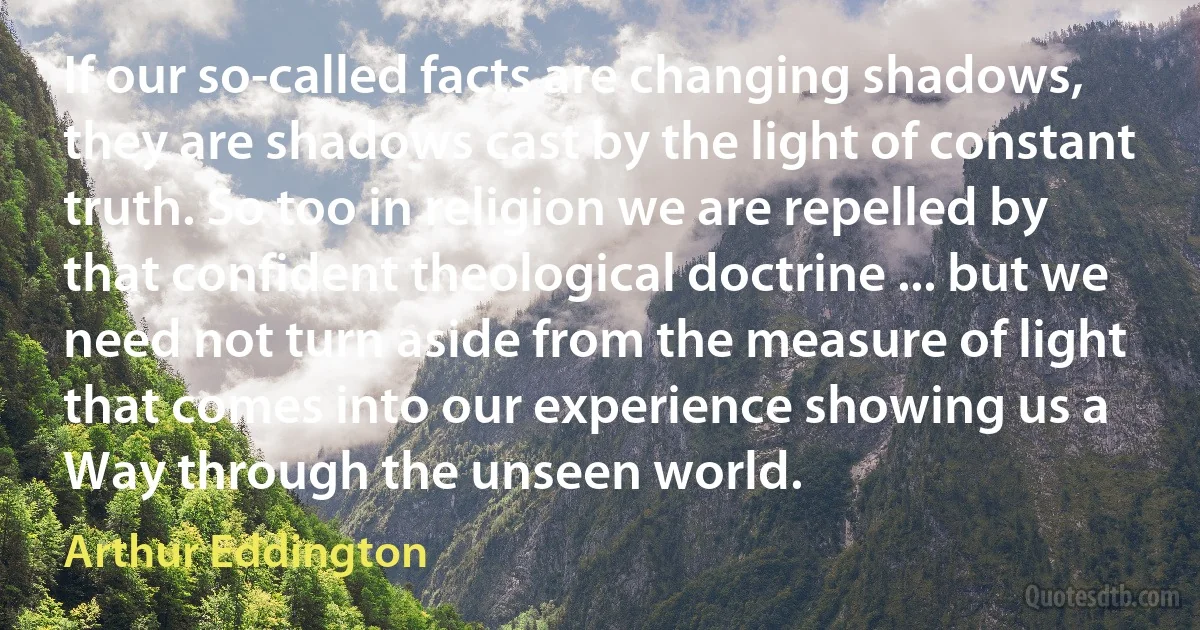 If our so-called facts are changing shadows, they are shadows cast by the light of constant truth. So too in religion we are repelled by that confident theological doctrine ... but we need not turn aside from the measure of light that comes into our experience showing us a Way through the unseen world. (Arthur Eddington)