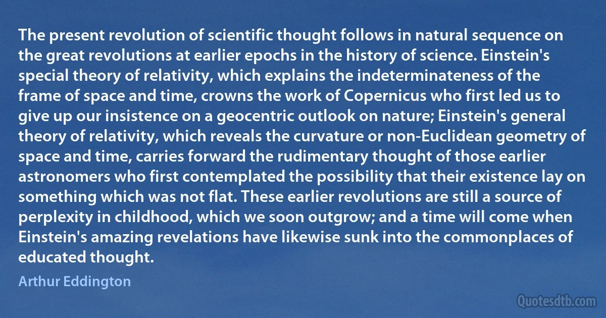 The present revolution of scientific thought follows in natural sequence on the great revolutions at earlier epochs in the history of science. Einstein's special theory of relativity, which explains the indeterminateness of the frame of space and time, crowns the work of Copernicus who first led us to give up our insistence on a geocentric outlook on nature; Einstein's general theory of relativity, which reveals the curvature or non-Euclidean geometry of space and time, carries forward the rudimentary thought of those earlier astronomers who first contemplated the possibility that their existence lay on something which was not flat. These earlier revolutions are still a source of perplexity in childhood, which we soon outgrow; and a time will come when Einstein's amazing revelations have likewise sunk into the commonplaces of educated thought. (Arthur Eddington)