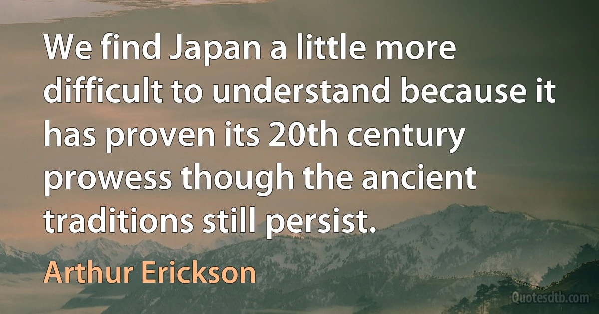 We find Japan a little more difficult to understand because it has proven its 20th century prowess though the ancient traditions still persist. (Arthur Erickson)