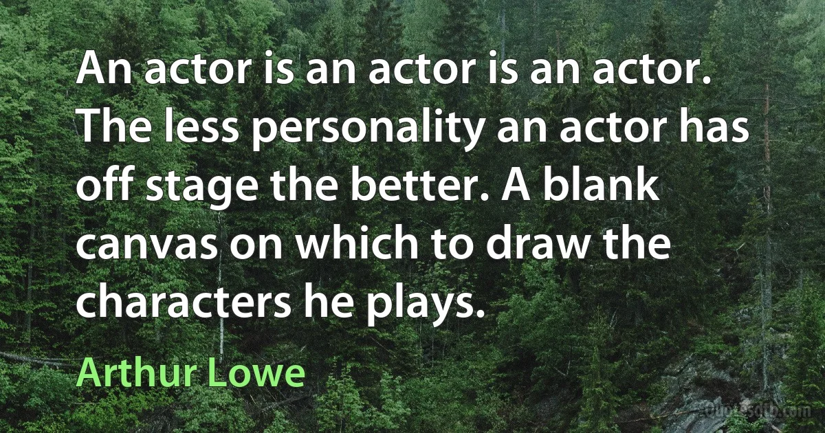 An actor is an actor is an actor. The less personality an actor has off stage the better. A blank canvas on which to draw the characters he plays. (Arthur Lowe)