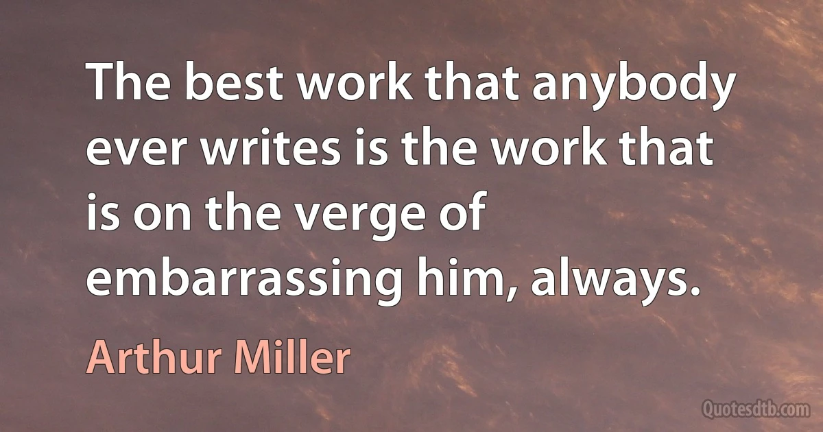 The best work that anybody ever writes is the work that is on the verge of embarrassing him, always. (Arthur Miller)