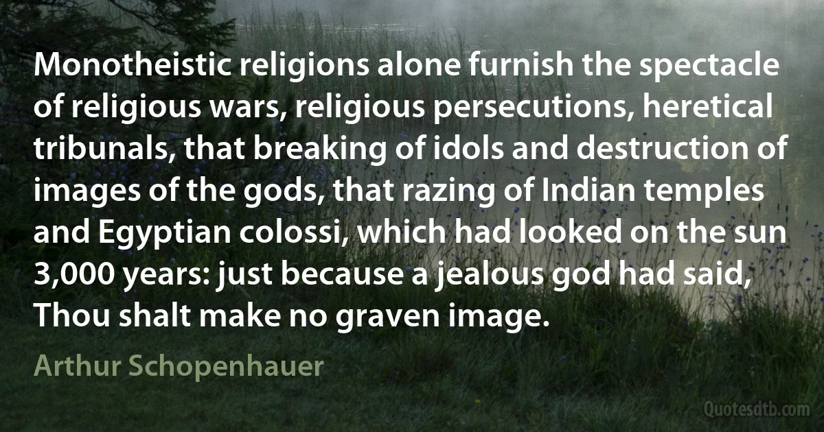 Monotheistic religions alone furnish the spectacle of religious wars, religious persecutions, heretical tribunals, that breaking of idols and destruction of images of the gods, that razing of Indian temples and Egyptian colossi, which had looked on the sun 3,000 years: just because a jealous god had said, Thou shalt make no graven image. (Arthur Schopenhauer)