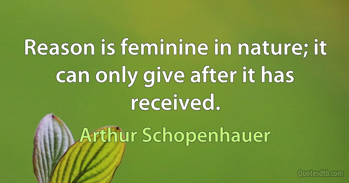 Reason is feminine in nature; it can only give after it has received. (Arthur Schopenhauer)