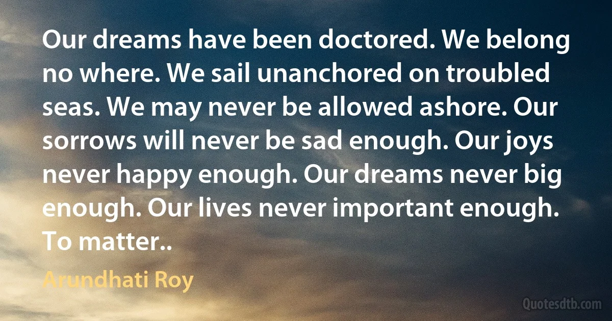 Our dreams have been doctored. We belong no where. We sail unanchored on troubled seas. We may never be allowed ashore. Our sorrows will never be sad enough. Our joys never happy enough. Our dreams never big enough. Our lives never important enough. To matter.. (Arundhati Roy)