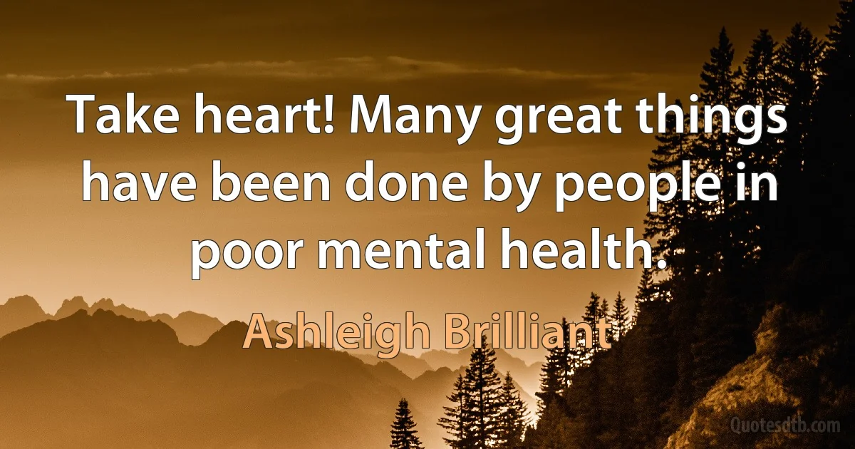 Take heart! Many great things have been done by people in poor mental health. (Ashleigh Brilliant)