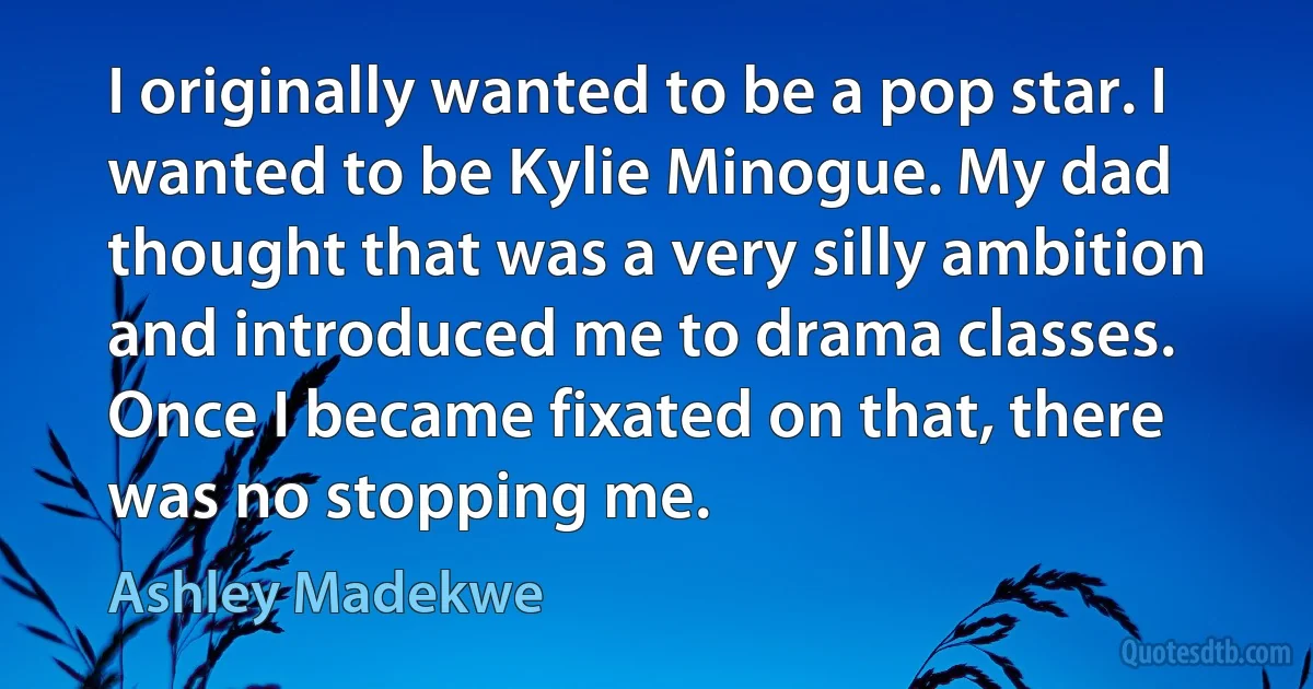 I originally wanted to be a pop star. I wanted to be Kylie Minogue. My dad thought that was a very silly ambition and introduced me to drama classes. Once I became fixated on that, there was no stopping me. (Ashley Madekwe)