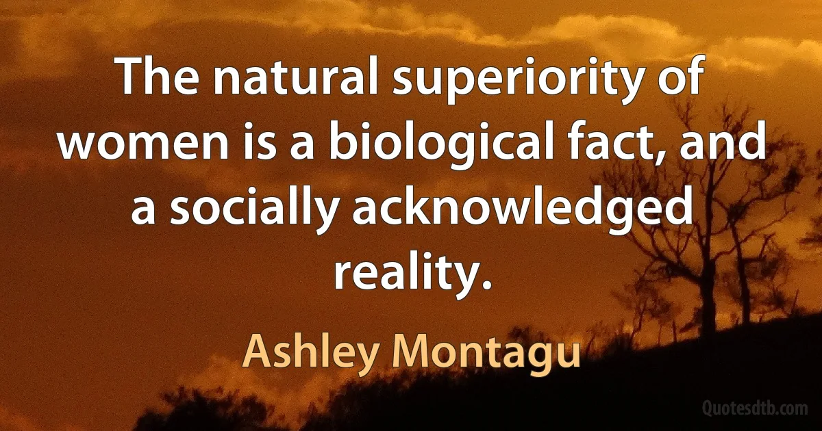 The natural superiority of women is a biological fact, and a socially acknowledged reality. (Ashley Montagu)