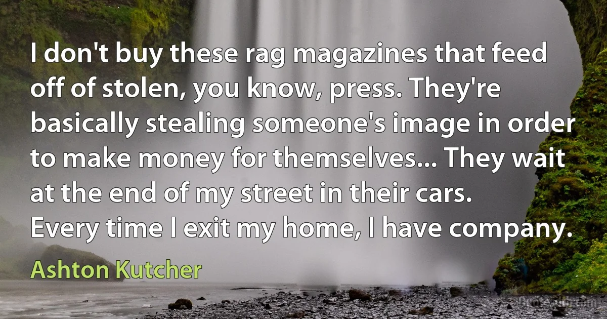 I don't buy these rag magazines that feed off of stolen, you know, press. They're basically stealing someone's image in order to make money for themselves... They wait at the end of my street in their cars. Every time I exit my home, I have company. (Ashton Kutcher)