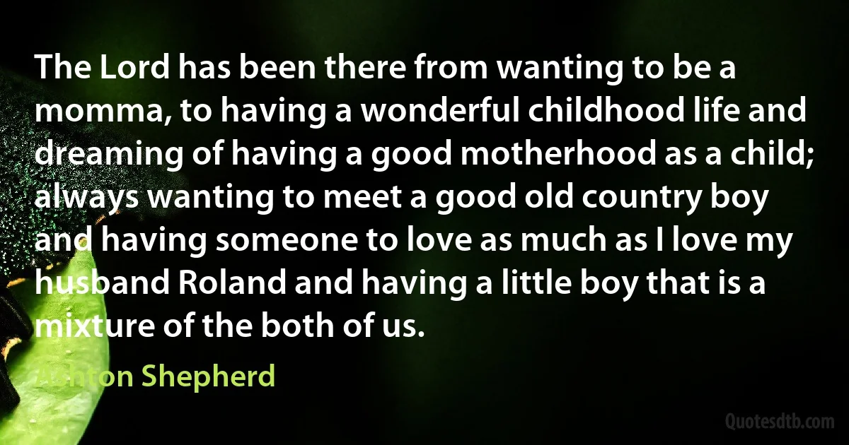 The Lord has been there from wanting to be a momma, to having a wonderful childhood life and dreaming of having a good motherhood as a child; always wanting to meet a good old country boy and having someone to love as much as I love my husband Roland and having a little boy that is a mixture of the both of us. (Ashton Shepherd)