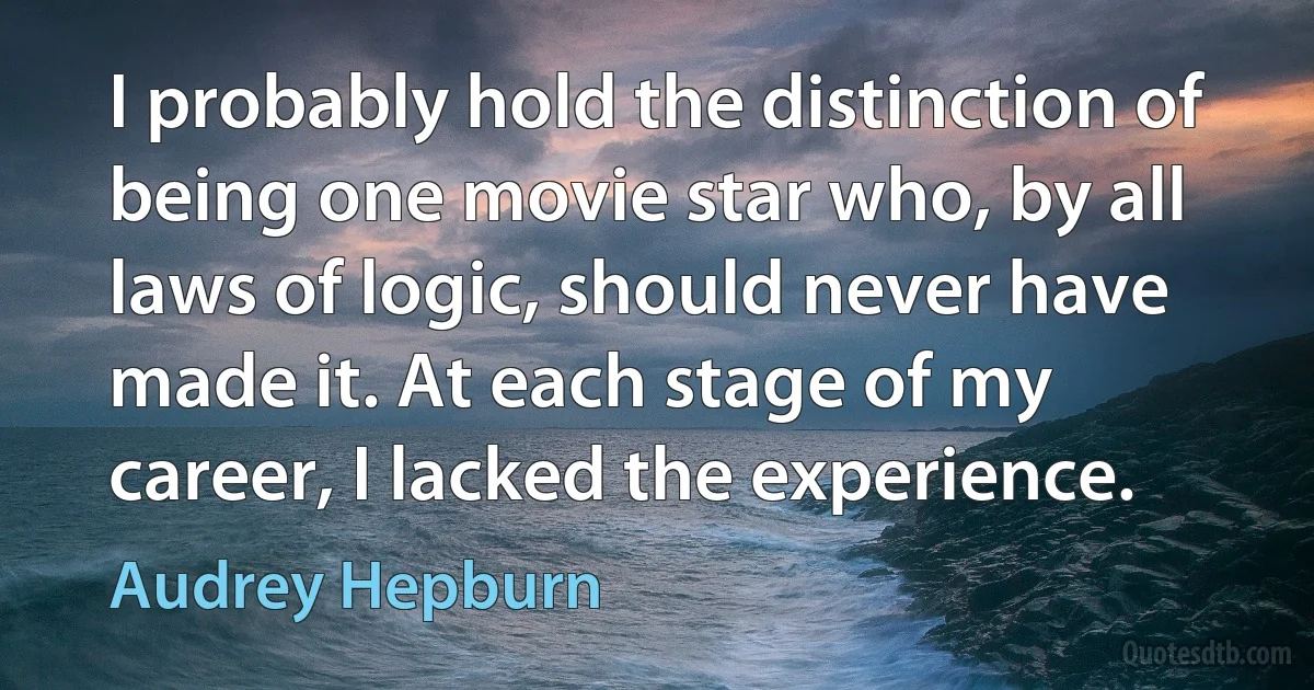 I probably hold the distinction of being one movie star who, by all laws of logic, should never have made it. At each stage of my career, I lacked the experience. (Audrey Hepburn)