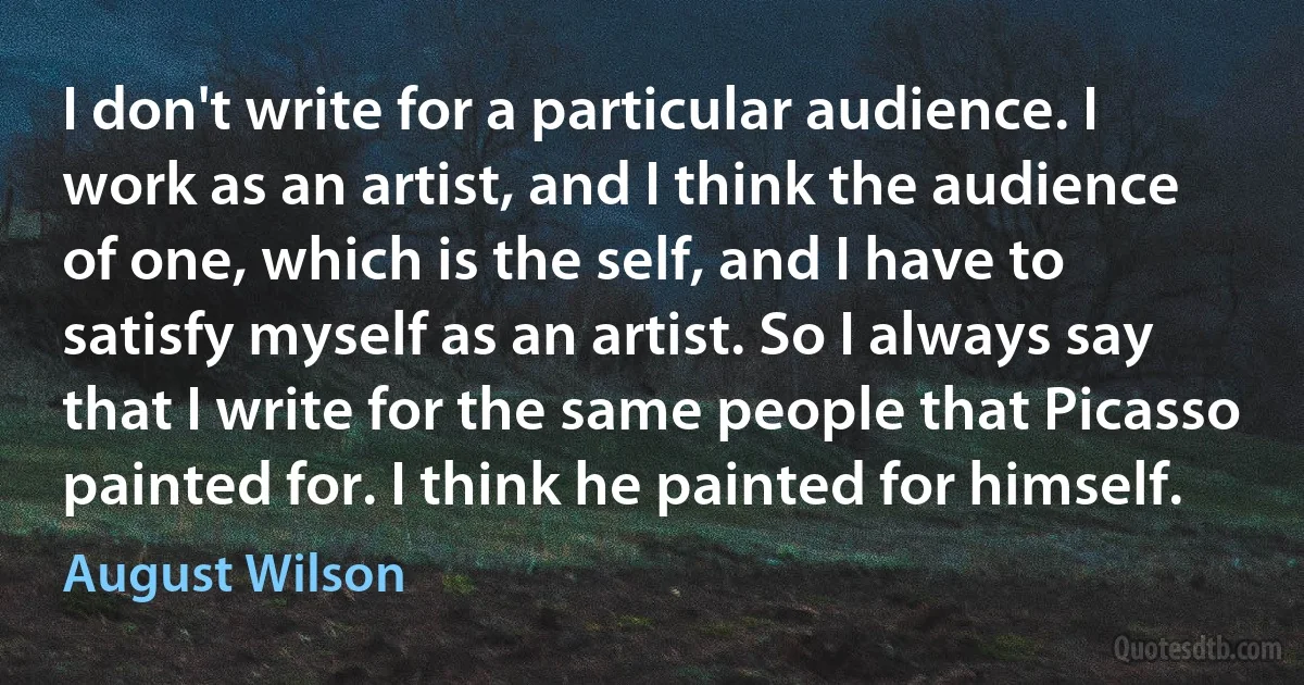 I don't write for a particular audience. I work as an artist, and I think the audience of one, which is the self, and I have to satisfy myself as an artist. So I always say that I write for the same people that Picasso painted for. I think he painted for himself. (August Wilson)