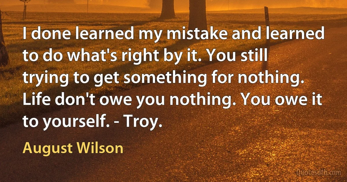 I done learned my mistake and learned to do what's right by it. You still trying to get something for nothing. Life don't owe you nothing. You owe it to yourself. - Troy. (August Wilson)