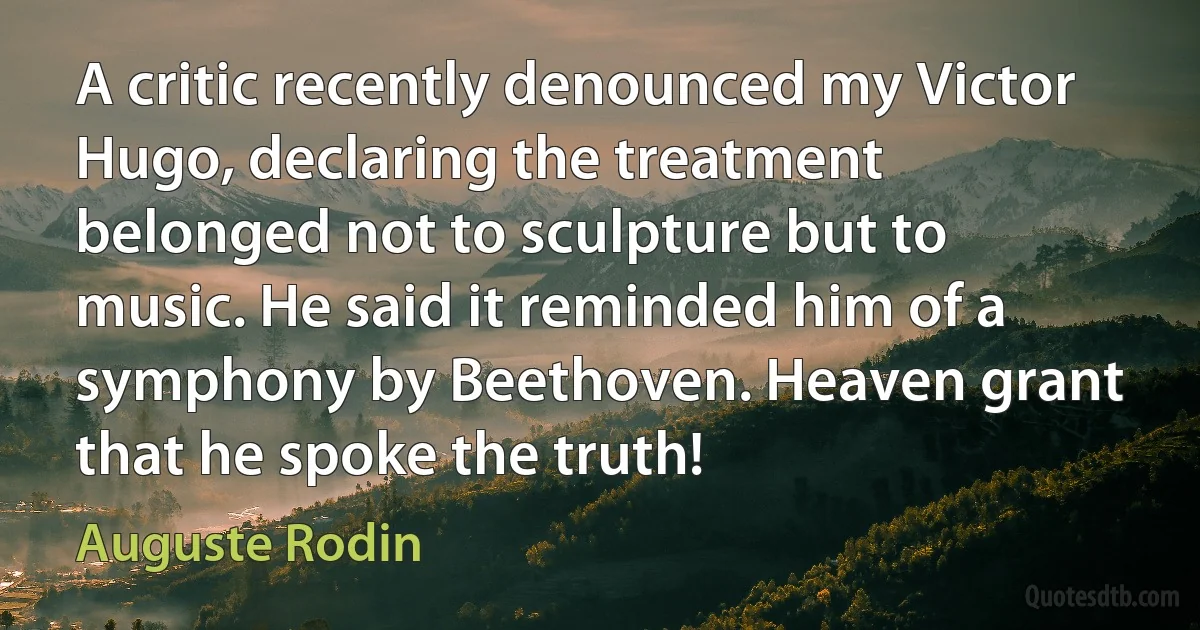 A critic recently denounced my Victor Hugo, declaring the treatment belonged not to sculpture but to music. He said it reminded him of a symphony by Beethoven. Heaven grant that he spoke the truth! (Auguste Rodin)