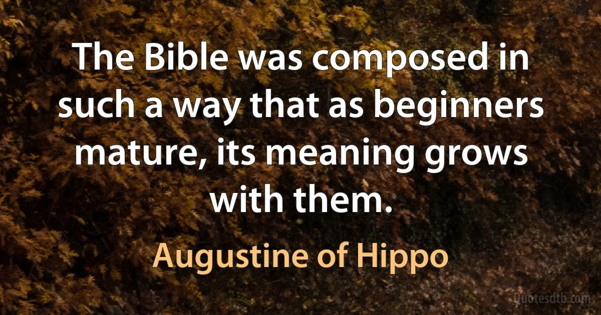 The Bible was composed in such a way that as beginners mature, its meaning grows with them. (Augustine of Hippo)