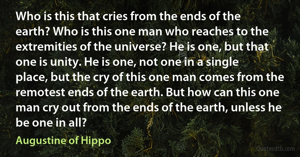 Who is this that cries from the ends of the earth? Who is this one man who reaches to the extremities of the universe? He is one, but that one is unity. He is one, not one in a single place, but the cry of this one man comes from the remotest ends of the earth. But how can this one man cry out from the ends of the earth, unless he be one in all? (Augustine of Hippo)