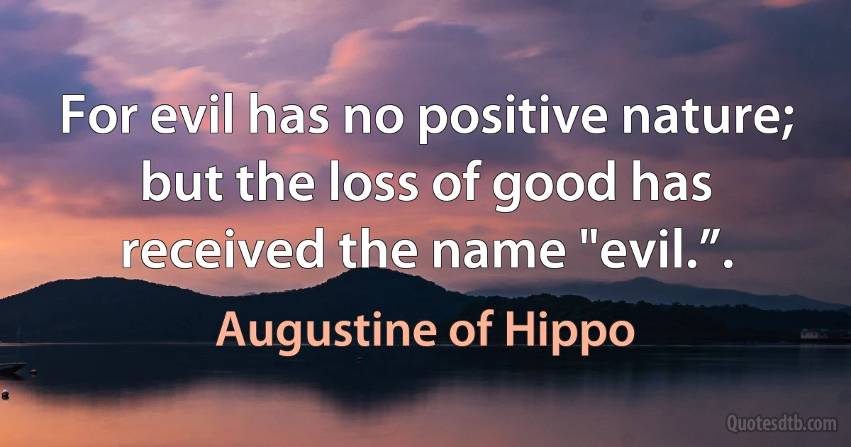 For evil has no positive nature; but the loss of good has received the name "evil.”. (Augustine of Hippo)