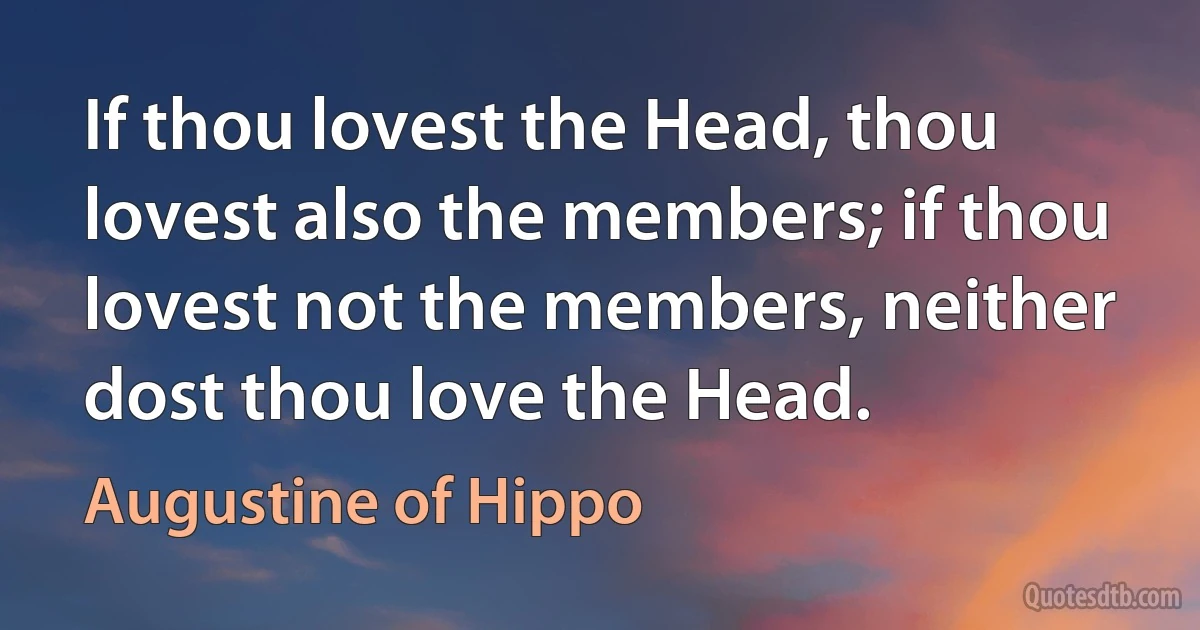 If thou lovest the Head, thou lovest also the members; if thou lovest not the members, neither dost thou love the Head. (Augustine of Hippo)