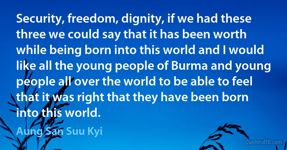 Security, freedom, dignity, if we had these three we could say that it has been worth while being born into this world and I would like all the young people of Burma and young people all over the world to be able to feel that it was right that they have been born into this world. (Aung San Suu Kyi)